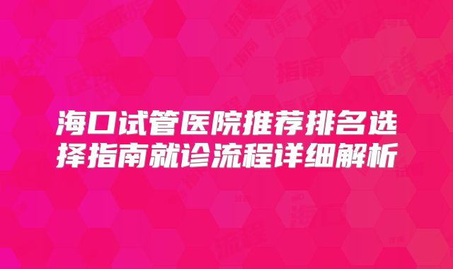 海口试管医院推荐排名选择指南就诊流程详细解析