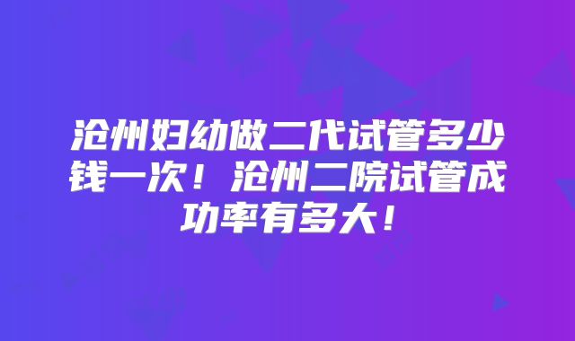 沧州妇幼做二代试管多少钱一次!沧州二院试管成功率有多大!