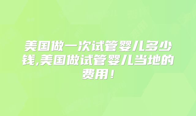 美国做一次试管婴儿多少钱,美国做试管婴儿当地的费用!