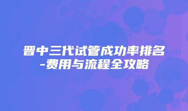 晋中三代试管成功率排名-费用与流程全攻略