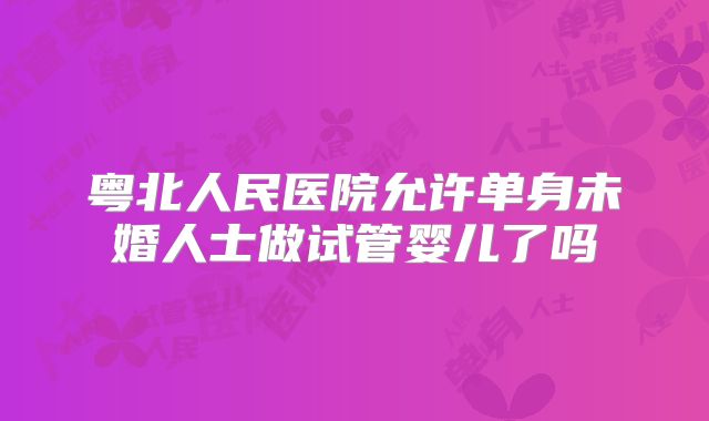 粤北人民医院允许单身未婚人士做试管婴儿了吗