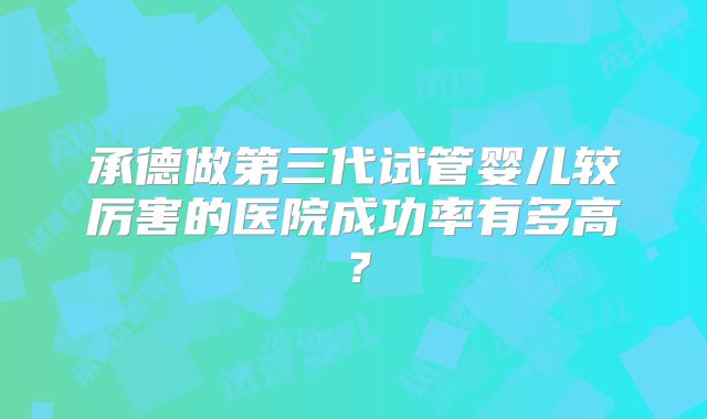 承德做第三代试管婴儿较厉害的医院成功率有多高？