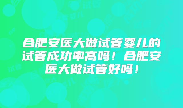 合肥安医大做试管婴儿的试管成功率高吗!合肥安医大做试管好吗!
