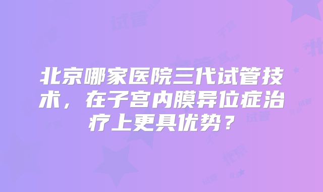 北京哪家医院三代试管技术，在子宫内膜异位症治疗上更具优势？