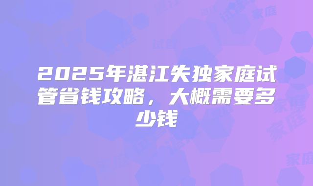 2025年湛江失独家庭试管省钱攻略，大概需要多少钱