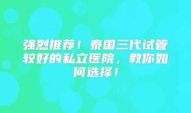 强烈推荐！泰国三代试管较好的私立医院，教你如何选择！