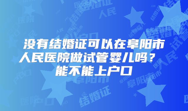 没有结婚证可以在阜阳市人民医院做试管婴儿吗？ 能不能上户口