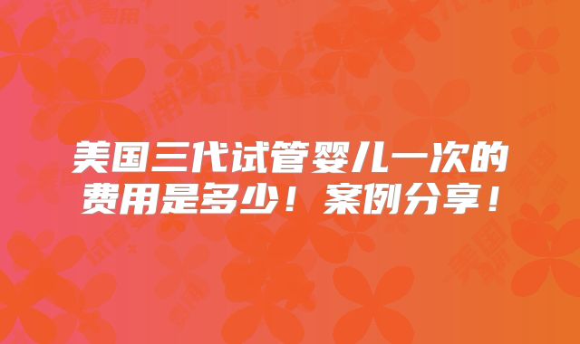 美国三代试管婴儿一次的费用是多少!案例分享!