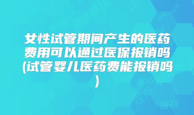 女性试管期间产生的医药费用可以通过医保报销吗(试管婴儿医药费能报销吗)