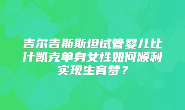 吉尔吉斯斯坦试管婴儿比什凯克单身女性如何顺利实现生育梦？