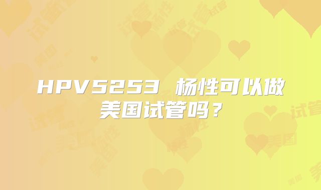 HPV5253 杨性可以做美国试管吗？