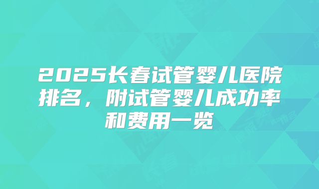 2025长春试管婴儿医院排名,附试管婴儿成功率和费用一览