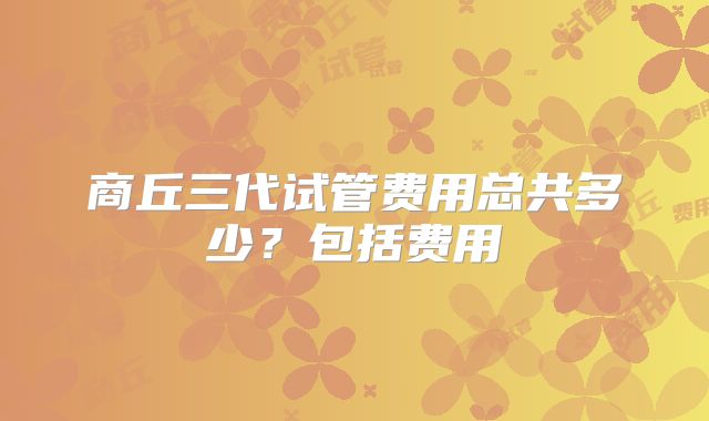 商丘三代试管费用总共多少？包括费用