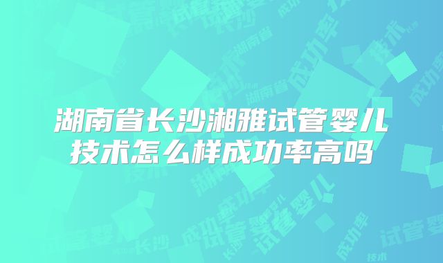 湖南省长沙湘雅试管婴儿技术怎么样成功率高吗