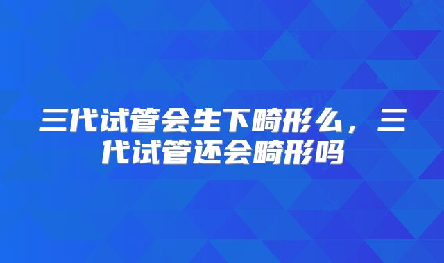 三代试管会生下畸形么，三代试管还会畸形吗