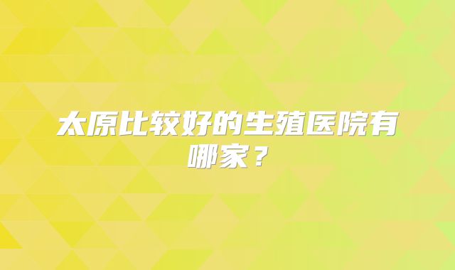 太原比较好的生殖医院有哪家？