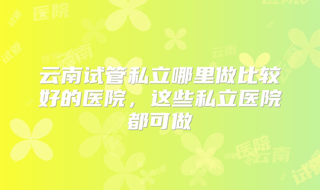 云南试管私立哪里做比较好的医院，这些私立医院都可做