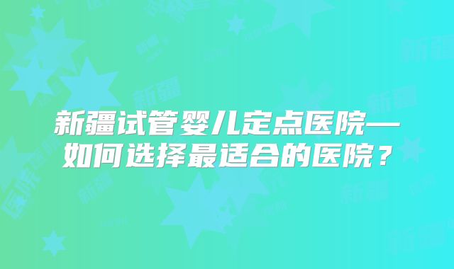 新疆试管婴儿定点医院—如何选择最适合的医院？