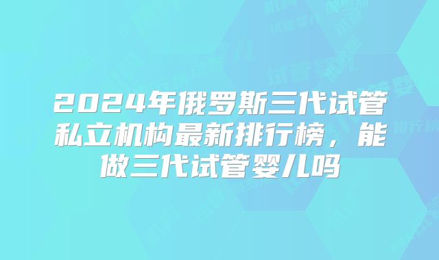 2024年俄罗斯三代试管私立机构最新排行榜，能做三代试管婴儿吗