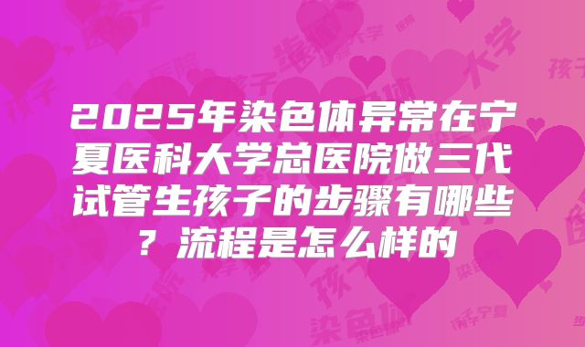 2025年染色体异常在宁夏医科大学总医院做三代试管生孩子的步骤有哪些?流程是怎么样的