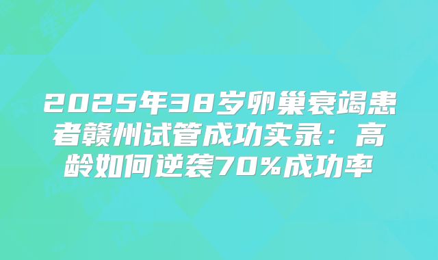 2025年38岁卵巢衰竭患者赣州试管成功实录：高龄如何逆袭70%成功率