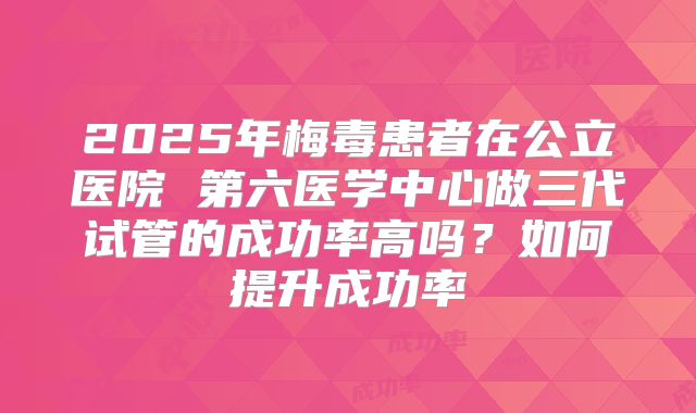 2025年梅毒患者在公立医院 第六医学中心做三代试管的成功率高吗？如何提升成功率
