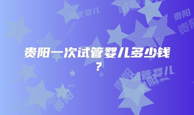 贵阳一次试管婴儿多少钱？