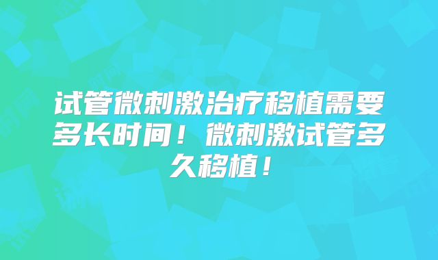试管微刺激治疗移植需要多长时间！微刺激试管多久移植！