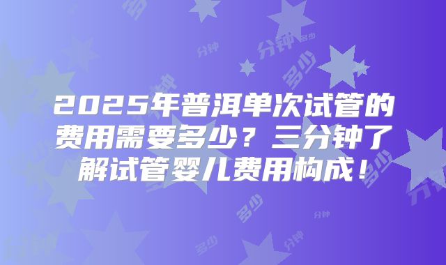 2025年普洱单次试管的费用需要多少？三分钟了解试管婴儿费用构成！