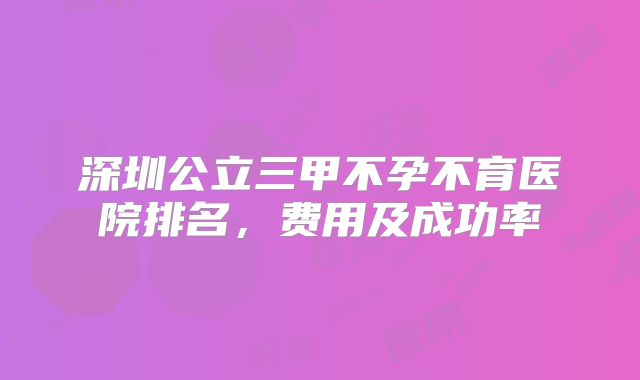 深圳公立三甲不孕不育医院排名，费用及成功率