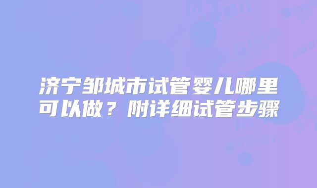 济宁邹城市试管婴儿哪里可以做？附详细试管步骤