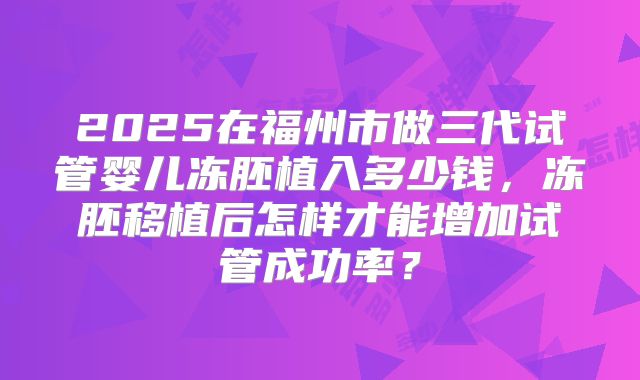 2025在福州市做三代试管婴儿冻胚植入多少钱,冻胚移植后怎样才能增加试管成功率?