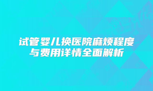 试管婴儿换医院麻烦程度与费用详情全面解析