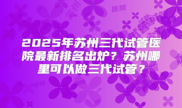2025年苏州三代试管医院最新排名出炉？苏州哪里可以做三代试管？