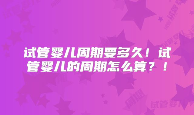 试管婴儿周期要多久！试管婴儿的周期怎么算？！