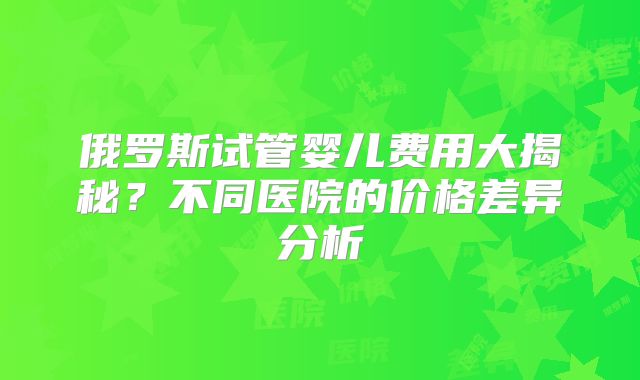俄罗斯试管婴儿费用大揭秘？不同医院的价格差异分析