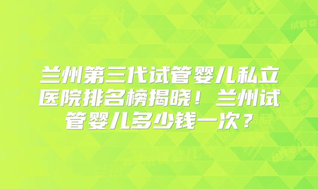 兰州第三代试管婴儿私立医院排名榜揭晓！兰州试管婴儿多少钱一次？
