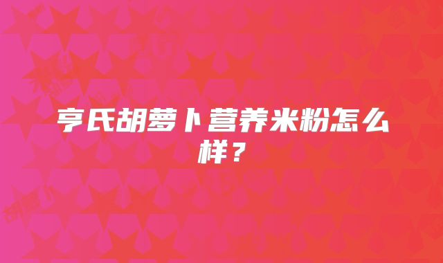 亨氏胡萝卜营养米粉怎么样？