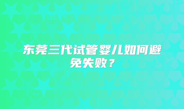 东莞三代试管婴儿如何避免失败？