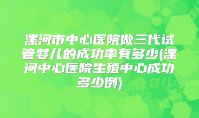 漯河市中心医院做三代试管婴儿的成功率有多少(漯河中心医院生殖中心成功多少例)