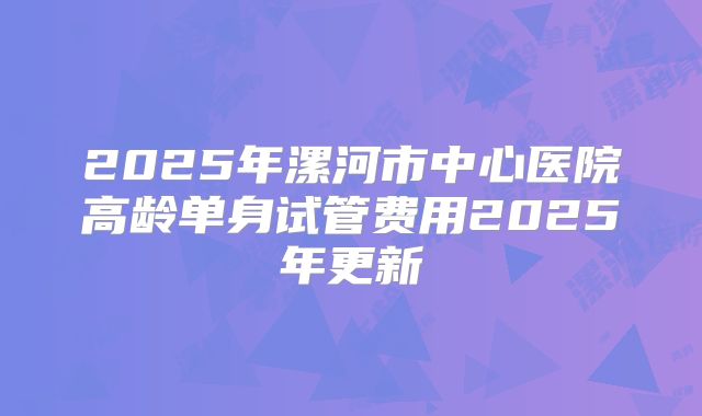 2025年漯河市中心医院高龄单身试管费用2025年更新