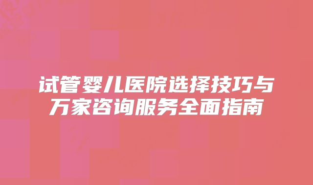 试管婴儿医院选择技巧与万家咨询服务全面指南