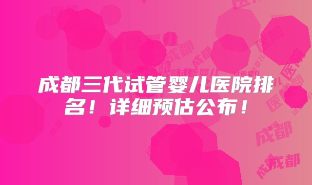成都三代试管婴儿医院排名！详细预估公布！