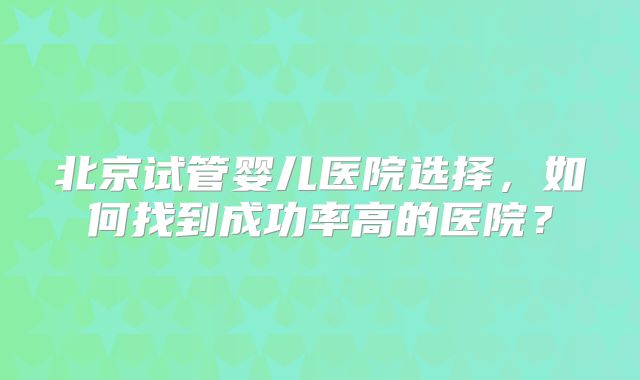 北京试管婴儿医院选择，如何找到成功率高的医院？
