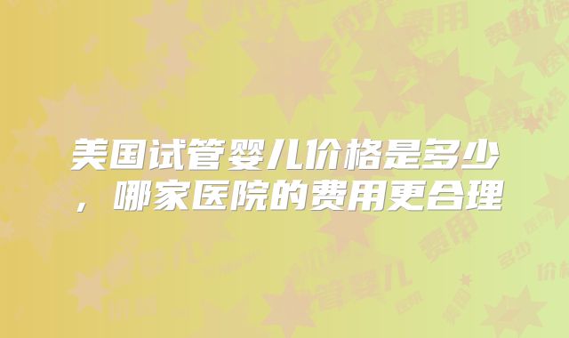 美国试管婴儿价格是多少，哪家医院的费用更合理