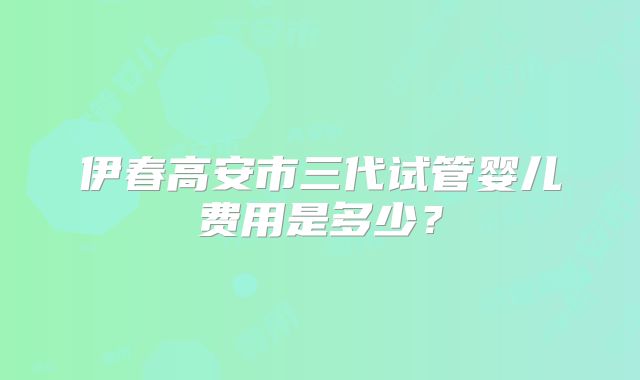 伊春高安市三代试管婴儿费用是多少？