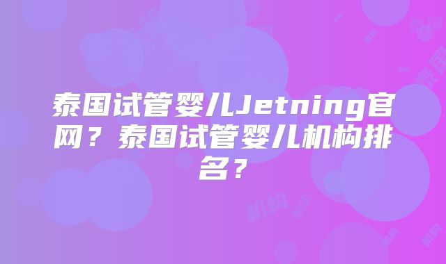 泰国试管婴儿Jetning官网？泰国试管婴儿机构排名？