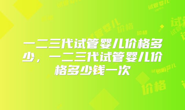 一二三代试管婴儿价格多少,一二三代试管婴儿价格多少钱一次