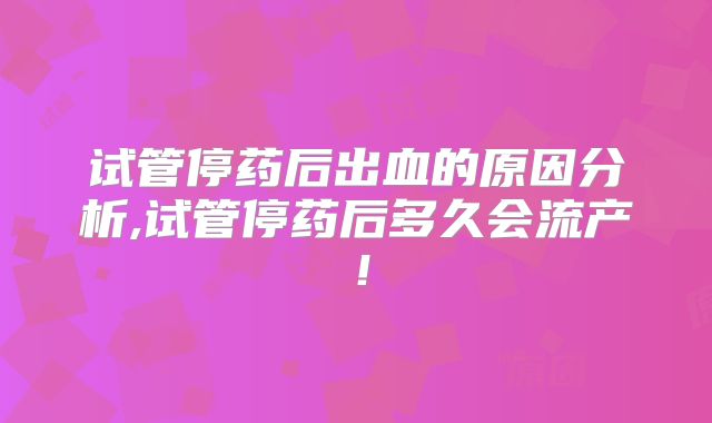 试管停药后出血的原因分析,试管停药后多久会流产!