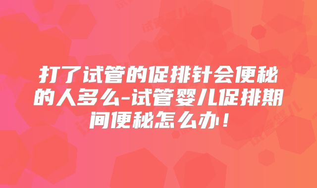 打了试管的促排针会便秘的人多么-试管婴儿促排期间便秘怎么办！
